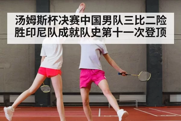 汤姆斯杯决赛中国男队三比二险胜印尼队成就队史第十一次登顶
