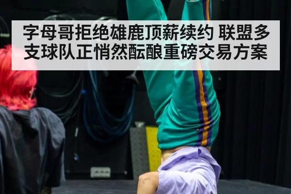 字母哥拒绝雄鹿顶薪续约 联盟多支球队正悄然酝酿重磅交易方案